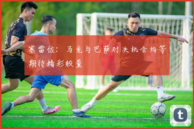 塞雷佐：马竞与巴萨对决机会均等期待精彩较量