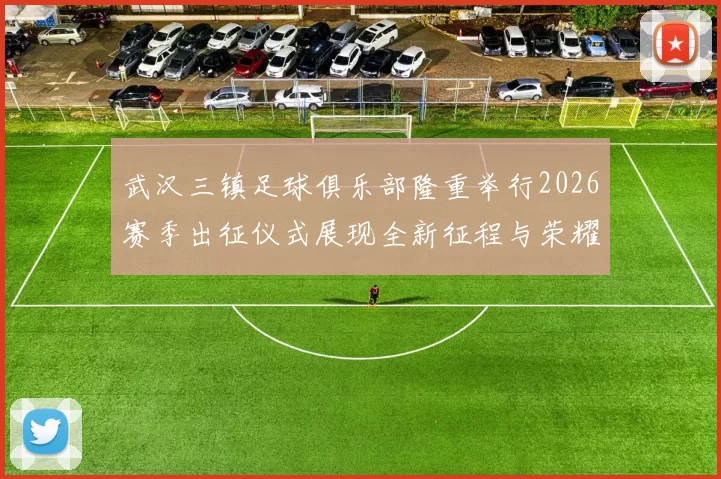 武汉三镇足球俱乐部隆重举行2026赛季出征仪式展现全新征程与荣耀追求