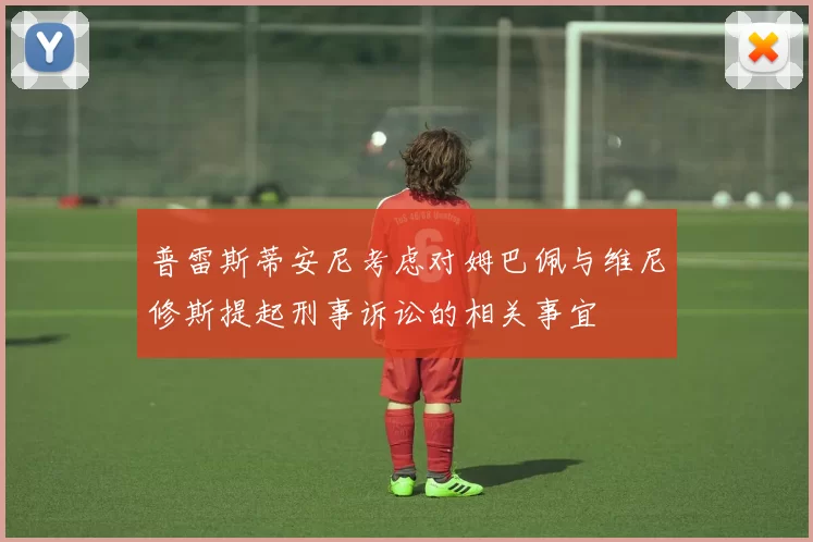 普雷斯蒂安尼考虑对姆巴佩与维尼修斯提起刑事诉讼的相关事宜