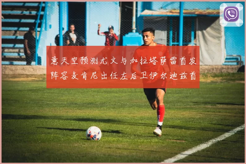 意天空预测尤文与加拉塔萨雷首发阵容麦肯尼出任左后卫伊尔迪兹首发出战