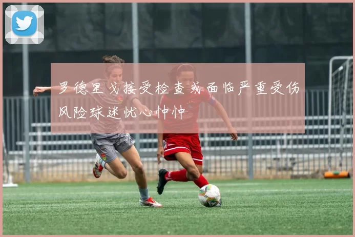 罗德里戈接受检查或面临严重受伤风险球迷忧心忡忡