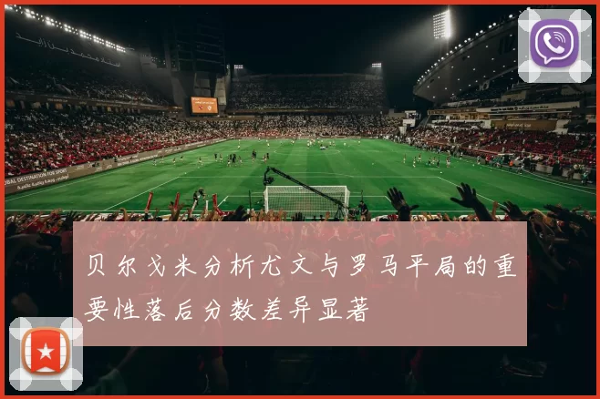 贝尔戈米分析尤文与罗马平局的重要性落后分数差异显著