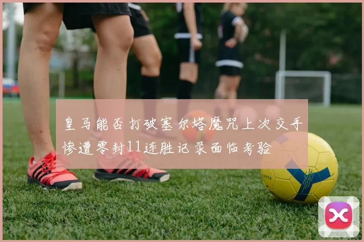 皇马能否打破塞尔塔魔咒上次交手惨遭零封11连胜记录面临考验