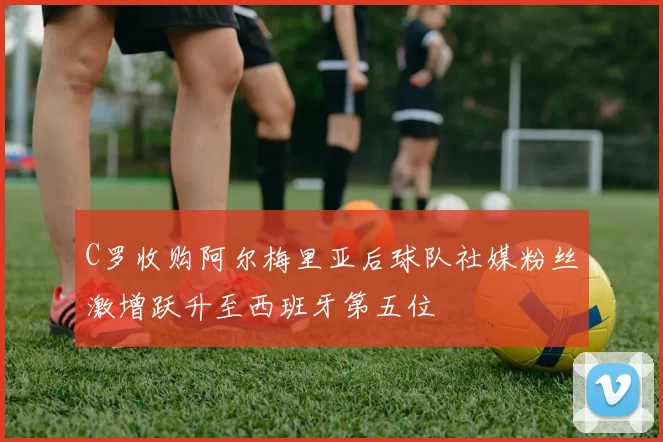 C罗收购阿尔梅里亚后球队社媒粉丝激增跃升至西班牙第五位