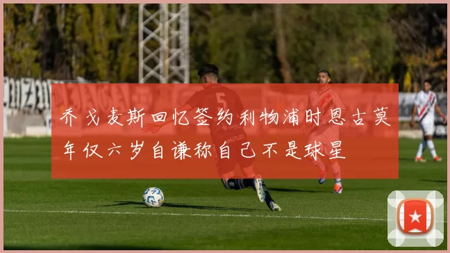 乔戈麦斯回忆签约利物浦时恩古莫年仅六岁自谦称自己不是球星
